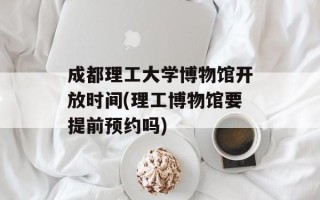 成都理工大学博物馆开放时间(理工博物馆要提前预约吗)