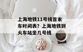 上海地铁11号线首末车时间表？上海地铁到火车站坐几号线