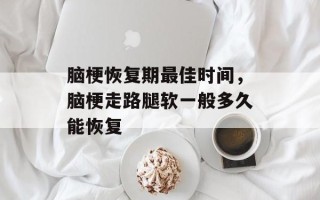 脑梗恢复期最佳时间，脑梗走路腿软一般多久能恢复