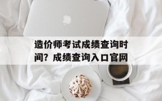 造价师考试成绩查询时间？成绩查询入口官网