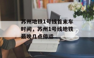 苏州地铁1号线首末车时间，苏州1号线地铁最晚几点停运