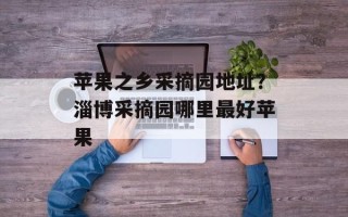 苹果之乡采摘园地址？淄博采摘园哪里最好苹果