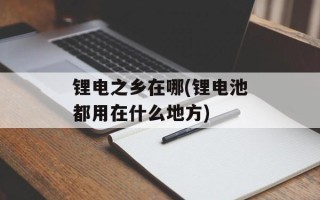锂电之乡在哪(锂电池都用在什么地方)