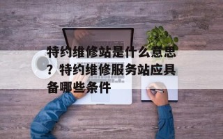 特约维修站是什么意思？特约维修服务站应具备哪些条件