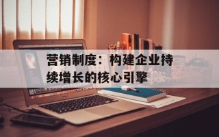 营销制度：构建企业持续增长的核心引擎