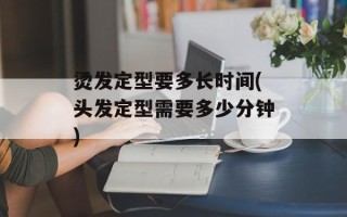 烫发定型要多长时间(头发定型需要多少分钟)