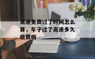 高速免费过了时间怎么算，车子过了高速多久收费啊
