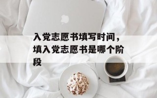 入党志愿书填写时间，填入党志愿书是哪个阶段