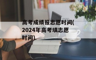 高考成绩报志愿时间(2024年高考填志愿时间)