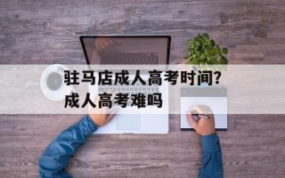 驻马店成人高考时间？成人高考难吗