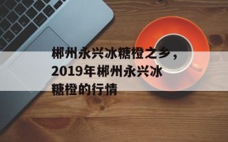 郴州永兴冰糖橙之乡，2019年郴州永兴冰糖橙的行情