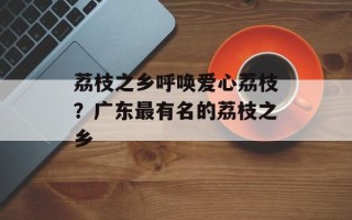 荔枝之乡呼唤爱心荔枝？广东最有名的荔枝之乡