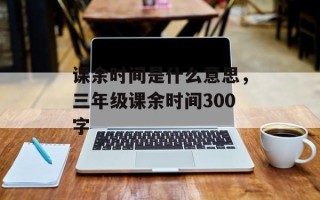 课余时间是什么意思，三年级课余时间300字