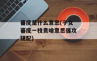 蕃庑是什么意思(子女蕃庑一枝贵啥意思强攻硬配)