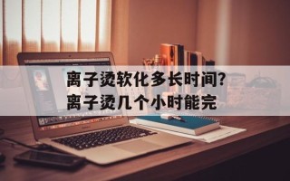 离子烫软化多长时间？离子烫几个小时能完
