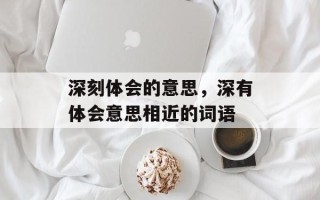 深刻体会的意思，深有体会意思相近的词语