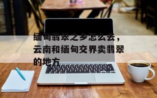 缅甸翡翠之乡怎么去，云南和缅甸交界卖翡翠的地方