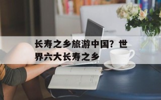 长寿之乡旅游中国？世界六大长寿之乡