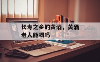 长寿之乡的黄酒，黄酒老人能喝吗