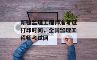 新疆监理工程师准考证打印时间，全国监理工程师考试网