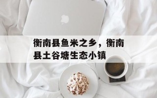 衡南县鱼米之乡，衡南县土谷塘生态小镇