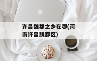 许昌魏都之乡在哪(河南许昌魏都区)