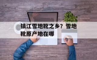镇江雪地靴之乡？雪地靴原产地在哪
