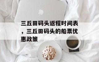 三丘田码头返程时间表，三丘田码头的船票优惠政策