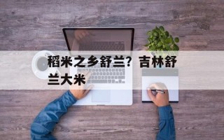 稻米之乡舒兰？吉林舒兰大米