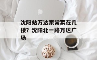 沈阳站万达家常菜在几楼？沈阳北一路万达广场