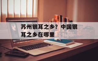 苏州银耳之乡？中国银耳之乡在哪里