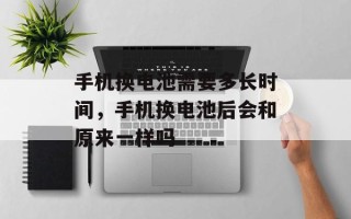 手机换电池需要多长时间，手机换电池后会和原来一样吗