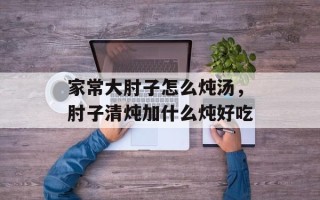 家常大肘子怎么炖汤，肘子清炖加什么炖好吃