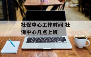 社保中心工作时间 社保中心几点上班