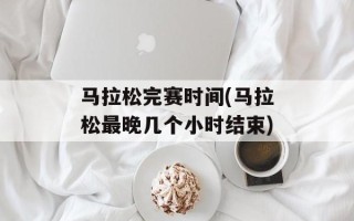 马拉松完赛时间(马拉松最晚几个小时结束)