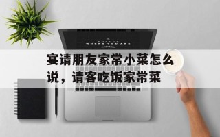 宴请朋友家常小菜怎么说，请客吃饭家常菜