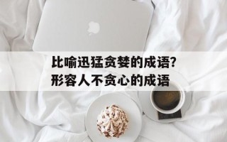 比喻迅猛贪婪的成语？形容人不贪心的成语