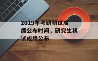 2019年考研初试成绩公布时间，研究生初试成绩公布