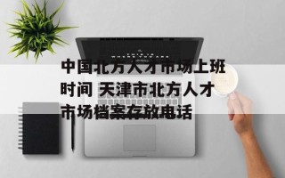 中国北方人才市场上班时间 天津市北方人才市场档案存放电话
