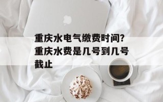 重庆水电气缴费时间？重庆水费是几号到几号截止