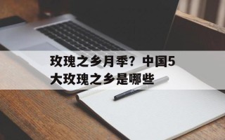 玫瑰之乡月季？中国5大玫瑰之乡是哪些