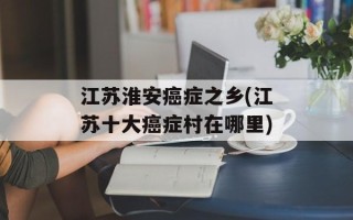 江苏淮安癌症之乡(江苏十大癌症村在哪里)