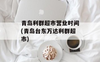 青岛利群超市营业时间(青岛台东万达利群超市)