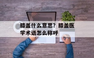 膝盖什么意思？膝盖医学术语怎么称呼