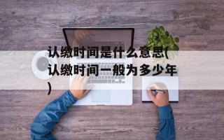 认缴时间是什么意思(认缴时间一般为多少年)
