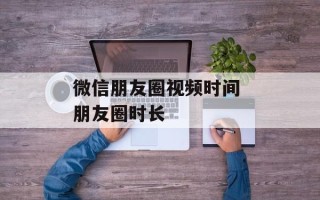 微信朋友圈视频时间 朋友圈时长