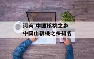 河南 中国核桃之乡 中国山核桃之乡排名