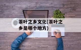 茶叶之乡文化(茶叶之乡是哪个地方)