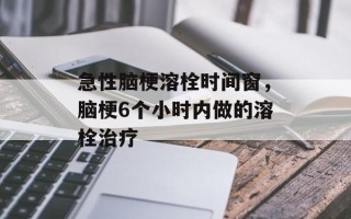 急性脑梗溶栓时间窗，脑梗6个小时内做的溶栓治疗