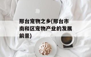 邢台宠物之乡(邢台市南和区宠物产业的发展前景)
